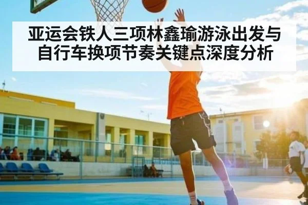 亚运会铁人三项林鑫瑜游泳出发与自行车换项节奏关键点深度分析