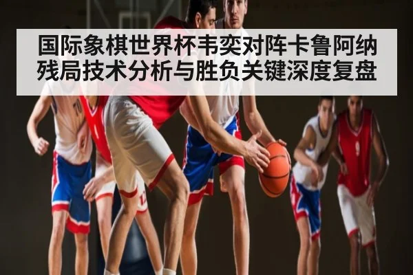 国际象棋世界杯韦奕对阵卡鲁阿纳残局技术分析与胜负关键深度复盘